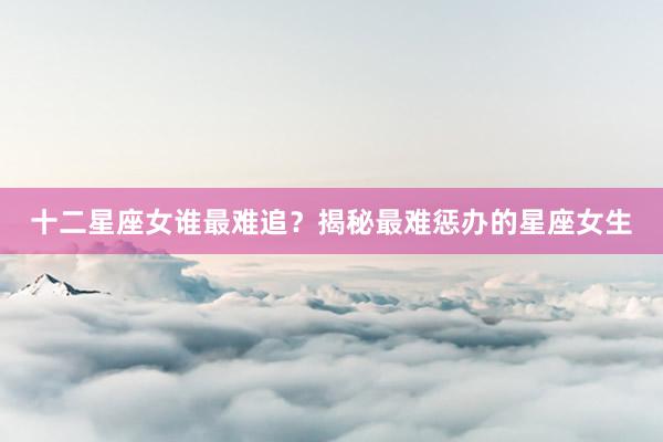 十二星座女谁最难追？揭秘最难惩办的星座女生